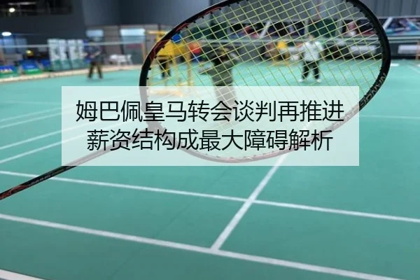 姆巴佩皇马转会谈判再推进 薪资结构成最大障碍解析